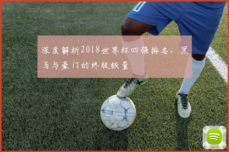 深度解析2018世界杯四强排名，黑马与豪门的终极较量