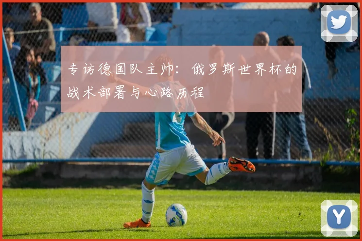 专访德国队主帅:俄罗斯世界杯的战术部署与心路历程
