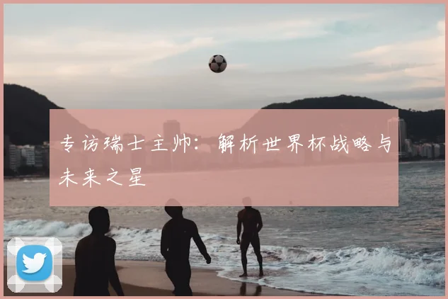 专访瑞士主帅：解析世界杯战略与未来之星