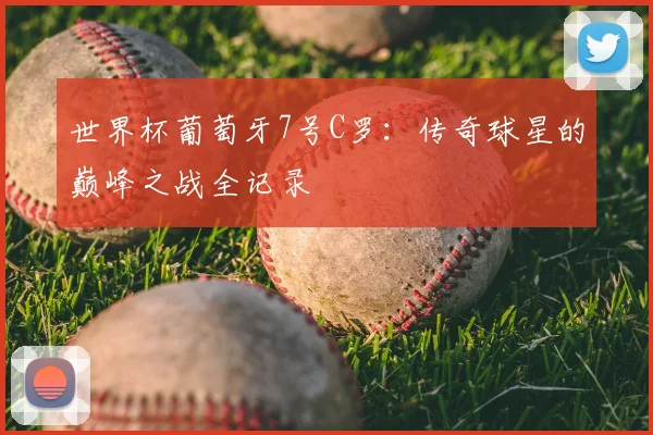 世界杯葡萄牙7号C罗:传奇球星的巅峰之战全记录