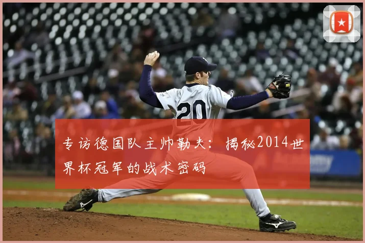 专访德国队主帅勒夫:揭秘2014世界杯冠军的战术密码