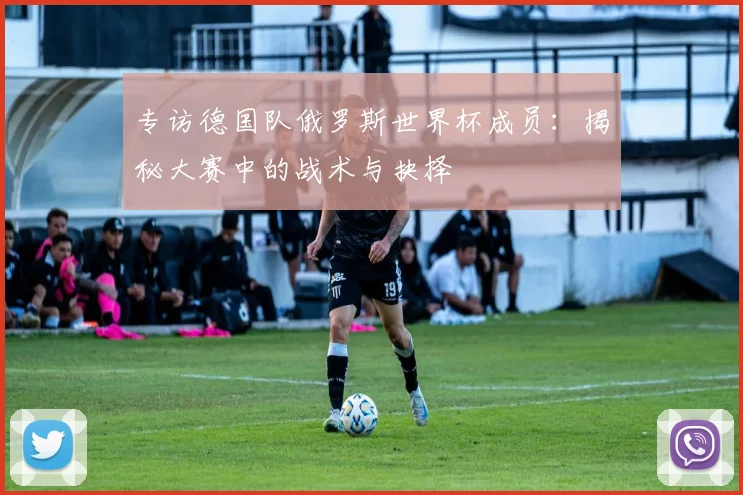 专访德国队俄罗斯世界杯成员:揭秘大赛中的战术与抉择