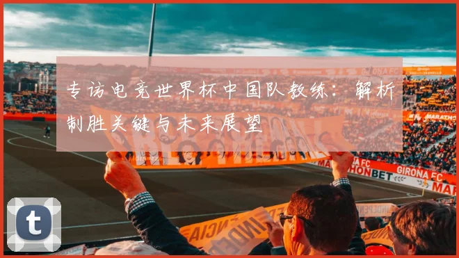 专访电竞世界杯中国队教练：解析制胜关键与未来展望