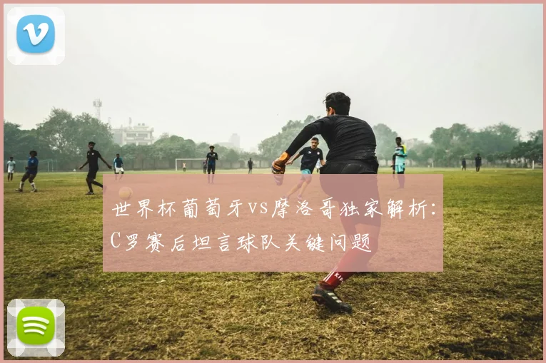世界杯葡萄牙vs摩洛哥独家解析：C罗赛后坦言球队关键问题