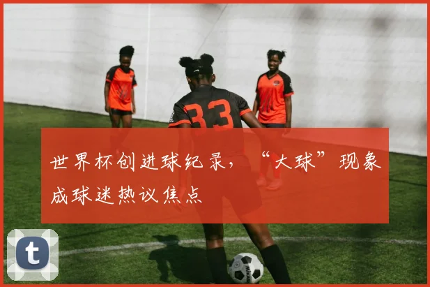 世界杯创进球纪录，“大球”现象成球迷热议焦点