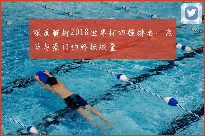 深度解析2018世界杯四强排名，黑马与豪门的终极较量