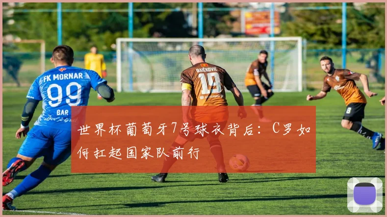 世界杯葡萄牙7号球衣背后:C罗如何扛起国家队前行