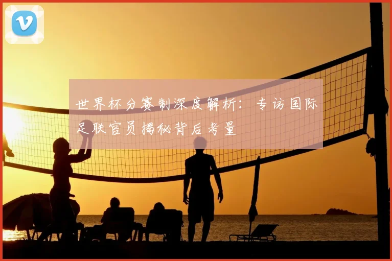 世界杯分赛制深度解析:专访国际足联官员揭秘背后考量