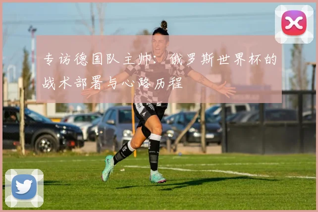 专访德国队主帅:俄罗斯世界杯的战术部署与心路历程