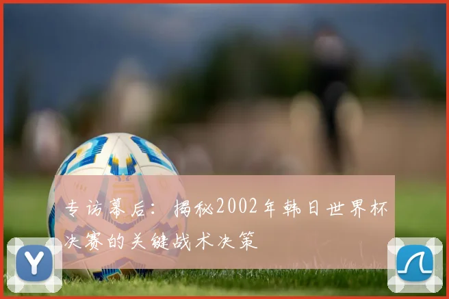 专访幕后:揭秘2002年韩日世界杯决赛的关键战术决策