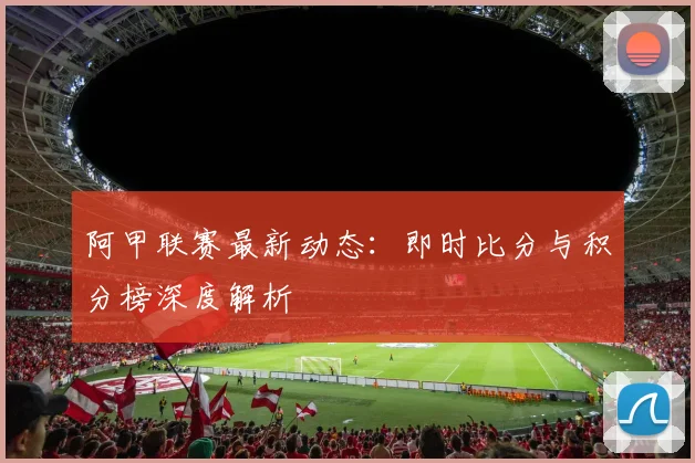 阿甲联赛最新动态：即时比分与积分榜深度解析