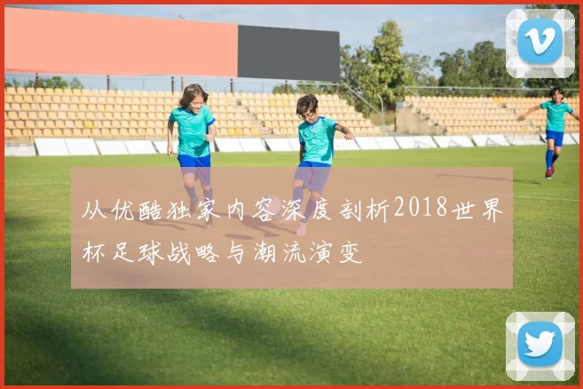 从优酷独家内容深度剖析2018世界杯足球战略与潮流演变