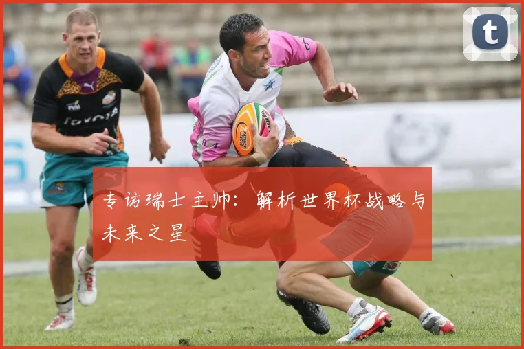 专访瑞士主帅：解析世界杯战略与未来之星