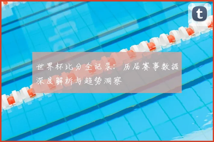 世界杯比分全记录:历届赛事数据深度解析与趋势洞察