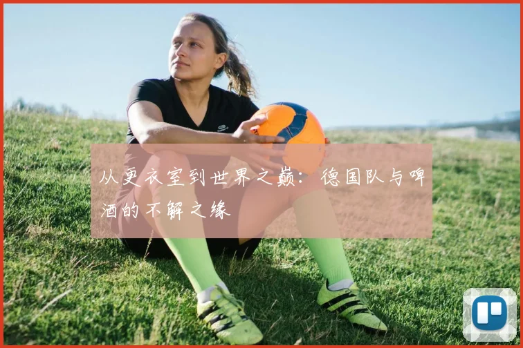 从更衣室到世界之巅：德国队与啤酒的不解之缘