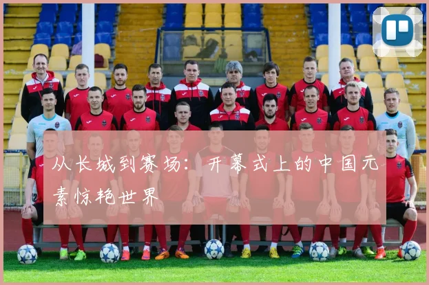 从长城到赛场:开幕式上的中国元素惊艳世界
