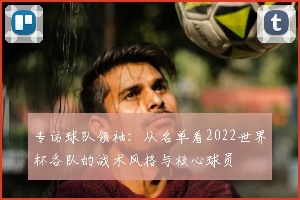 专访球队领袖：从名单看2022世界杯各队的战术风格与核心球员