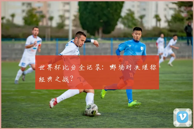 世界杯比分全记录:哪场对决堪称经典之战?