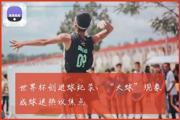世界杯创进球纪录,“大球”现象成球迷热议焦点