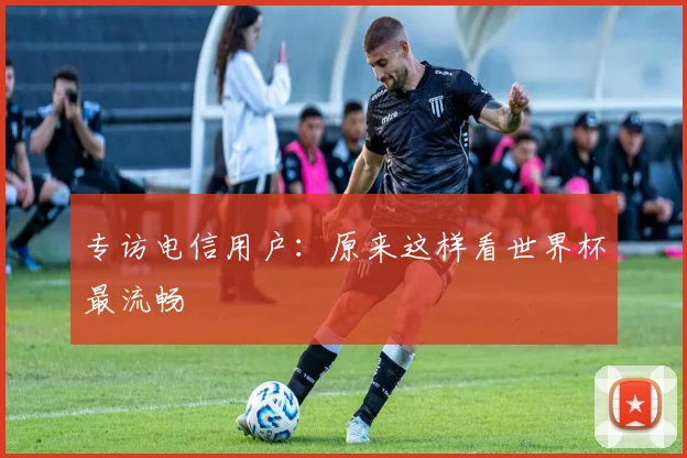 专访电信用户：原来这样看世界杯最流畅