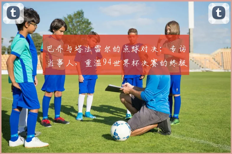 巴乔与塔法雷尔的点球对决：专访当事人，重温94世界杯决赛的终极瞬间